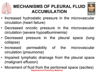 MECHANISMS OF PLEURAL FLUID
ACCUMULATION
• Increased hydrostatic pressure in the microvascular
circulation (heart failure)
• Decreased oncotic pressure in the microvascular
circulation (severe hypoalbuminemia)
• Decreased pressure in the pleural space (lung
collapse)
• Increased permeability of the microvascular
circulation (pneumonia)
• Impaired lymphatic drainage from the pleural space
(malignant effusion)
• Movement of fluid from the peritoneal space (ascites)
Department of Pulmonary Medicine
 