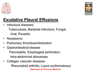 Exudative Pleural Effusions
• Infectious diseases
Tuberculosis, Bacterial infections, Fungal,
Viral, Parasitic
• Neoplasms
• Pulmonary thromboembolization
• Gastrointestinal disease
Pancreatitis, Esophageal perforation,
Intra-abdominal abscesses
• Collagen vascular diseases
Rheumatoid arthritis, Lupus erythematosus
Department of Pulmonary Medicine
 