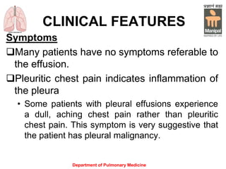 CLINICAL FEATURES
Symptoms
Many patients have no symptoms referable to
the effusion.
Pleuritic chest pain indicates inflammation of
the pleura
• Some patients with pleural effusions experience
a dull, aching chest pain rather than pleuritic
chest pain. This symptom is very suggestive that
the patient has pleural malignancy.
Department of Pulmonary Medicine
 