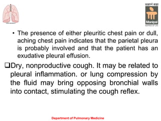 • The presence of either pleuritic chest pain or dull,
aching chest pain indicates that the parietal pleura
is probably involved and that the patient has an
exudative pleural effusion.
Dry, nonproductive cough. It may be related to
pleural inflammation. or lung compression by
the fluid may bring opposing bronchial walls
into contact, stimulating the cough reflex.
Department of Pulmonary Medicine
 