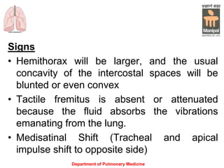 Signs
• Hemithorax will be larger, and the usual
concavity of the intercostal spaces will be
blunted or even convex
• Tactile fremitus is absent or attenuated
because the fluid absorbs the vibrations
emanating from the lung.
• Medisatinal Shift (Tracheal and apical
impulse shift to opposite side)
Department of Pulmonary Medicine
 