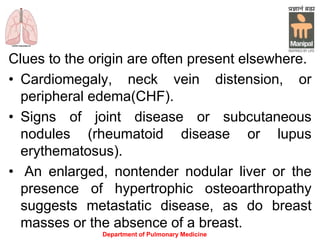 Clues to the origin are often present elsewhere.
• Cardiomegaly, neck vein distension, or
peripheral edema(CHF).
• Signs of joint disease or subcutaneous
nodules (rheumatoid disease or lupus
erythematosus).
• An enlarged, nontender nodular liver or the
presence of hypertrophic osteoarthropathy
suggests metastatic disease, as do breast
masses or the absence of a breast.
Department of Pulmonary Medicine
 