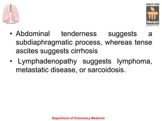 • Abdominal tenderness suggests a
subdiaphragmatic process, whereas tense
ascites suggests cirrhosis
• Lymphadenopathy suggests lymphoma,
metastatic disease, or sarcoidosis.
Department of Pulmonary Medicine
 