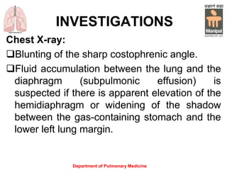 INVESTIGATIONS
Chest X-ray:
Blunting of the sharp costophrenic angle.
Fluid accumulation between the lung and the
diaphragm (subpulmonic effusion) is
suspected if there is apparent elevation of the
hemidiaphragm or widening of the shadow
between the gas-containing stomach and the
lower left lung margin.
Department of Pulmonary Medicine
 
