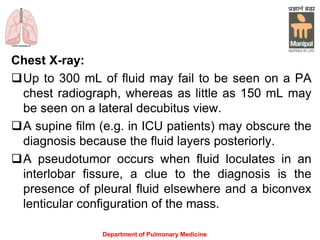 Chest X-ray:
Up to 300 mL of fluid may fail to be seen on a PA
chest radiograph, whereas as little as 150 mL may
be seen on a lateral decubitus view.
A supine film (e.g. in ICU patients) may obscure the
diagnosis because the fluid layers posteriorly.
A pseudotumor occurs when fluid loculates in an
interlobar fissure, a clue to the diagnosis is the
presence of pleural fluid elsewhere and a biconvex
lenticular configuration of the mass.
Department of Pulmonary Medicine
 