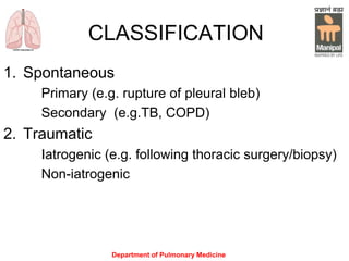 CLASSIFICATION
1. Spontaneous
Primary (e.g. rupture of pleural bleb)
Secondary (e.g.TB, COPD)
2. Traumatic
Iatrogenic (e.g. following thoracic surgery/biopsy)
Non-iatrogenic
Department of Pulmonary Medicine
 