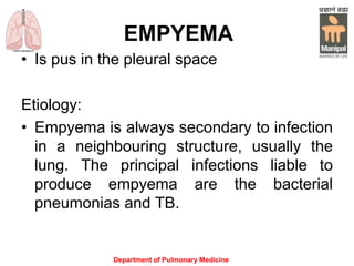 EMPYEMA
• Is pus in the pleural space
Etiology:
• Empyema is always secondary to infection
in a neighbouring structure, usually the
lung. The principal infections liable to
produce empyema are the bacterial
pneumonias and TB.
Department of Pulmonary Medicine
 