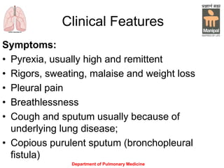 Clinical Features
Symptoms:
• Pyrexia, usually high and remittent
• Rigors, sweating, malaise and weight loss
• Pleural pain
• Breathlessness
• Cough and sputum usually because of
underlying lung disease;
• Copious purulent sputum (bronchopleural
fistula)
Department of Pulmonary Medicine
 