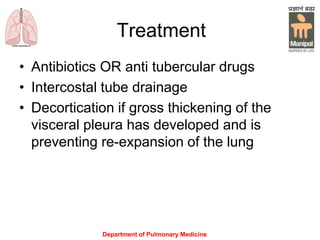 Treatment
• Antibiotics OR anti tubercular drugs
• Intercostal tube drainage
• Decortication if gross thickening of the
visceral pleura has developed and is
preventing re-expansion of the lung
Department of Pulmonary Medicine
 