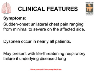CLINICAL FEATURES
Symptoms:
Sudden-onset unilateral chest pain ranging
from minimal to severe on the affected side.
Dyspnea occur in nearly all patients.
May present with life-threatening respiratory
failure if underlying diseased lung
Department of Pulmonary Medicine
 