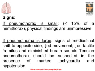 Signs:
If pneumothorax is small: (< 15% of a
hemithorax), physical findings are unimpressive.
If pneumothorax is large: signs of mediastinal
shift to opposite side, ↓ed movement, ↓ed tactile
fremitus and diminished breath sounds Tension
pneumothorax should be suspected in the
presence of marked tachycardia and
hypotension.
Department of Pulmonary Medicine
 