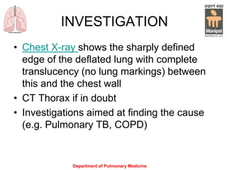INVESTIGATION
• Chest X-ray shows the sharply defined
edge of the deflated lung with complete
translucency (no lung markings) between
this and the chest wall
• CT Thorax if in doubt
• Investigations aimed at finding the cause
(e.g. Pulmonary TB, COPD)
Department of Pulmonary Medicine
 