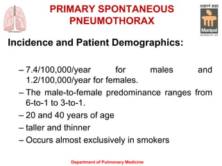 PRIMARY SPONTANEOUS
PNEUMOTHORAX
Incidence and Patient Demographics:
– 7.4/100,000/year for males and
1.2/100,000/year for females.
– The male-to-female predominance ranges from
6-to-1 to 3-to-1.
– 20 and 40 years of age
– taller and thinner
– Occurs almost exclusively in smokers
Department of Pulmonary Medicine
 