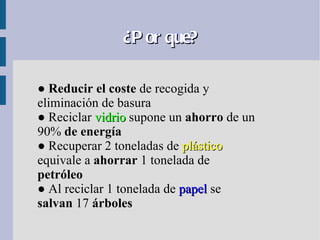¿P or que?

● Reducir el coste de recogida y
eliminación de basura
● Reciclar vidrio supone un ahorro de un
90% de energía
● Recuperar 2 toneladas de plástico
equivale a ahorrar 1 tonelada de
petróleo
● Al reciclar 1 tonelada de papel se
salvan 17 árboles
 