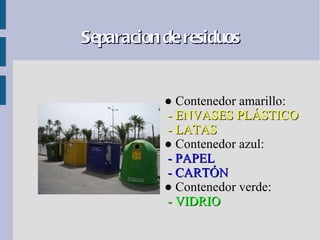 Separacion de residuos


           ● Contenedor amarillo:
           - ENVASES PLÁSTICO
           - LATAS
           ● Contenedor azul:
           - PAPEL
           - CARTÓN
           ● Contenedor verde:
           - VIDRIO
 