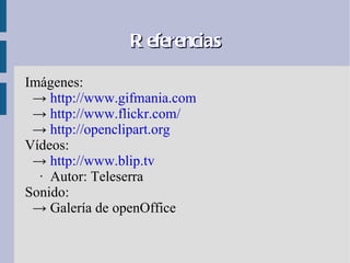 R eferencias

Imágenes:
 → http://www.gifmania.com
 → http://www.flickr.com/
 → http://openclipart.org
Vídeos:
 → http://www.blip.tv
  · Autor: Teleserra
Sonido:
 → Galería de openOffice
 