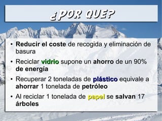 ¿Por que?¿Por que?
● Reducir el coste de recogida y eliminación de
basura
● Reciclar vidriovidrio supone un ahorro de un 90%
de energía
● Recuperar 2 toneladas de plásticoplástico equivale a
ahorrar 1 tonelada de petróleo
● Al reciclar 1 tonelada de papelpapel se salvan 17
árboles
 