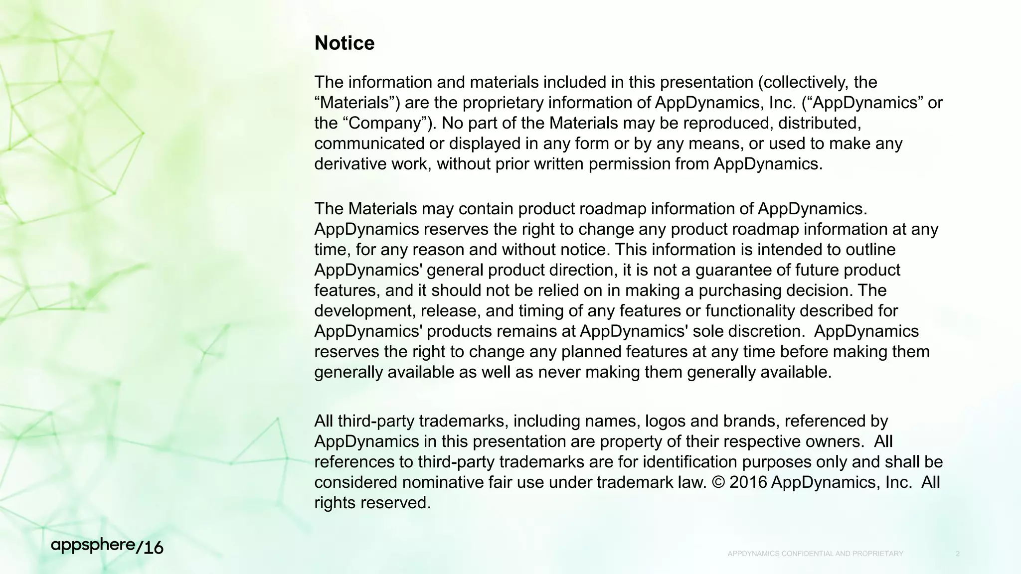 APPDYNAMICS CONFIDENTIAL AND PROPRIETARY 2
Notice
The information and materials included in this presentation (collectively, the
“Materials”) are the proprietary information of AppDynamics, Inc. (“AppDynamics” or
the “Company”). No part of the Materials may be reproduced, distributed,
communicated or displayed in any form or by any means, or used to make any
derivative work, without prior written permission from AppDynamics.
The Materials may contain product roadmap information of AppDynamics.
AppDynamics reserves the right to change any product roadmap information at any
time, for any reason and without notice. This information is intended to outline
AppDynamics' general product direction, it is not a guarantee of future product
features, and it should not be relied on in making a purchasing decision. The
development, release, and timing of any features or functionality described for
AppDynamics' products remains at AppDynamics' sole discretion. AppDynamics
reserves the right to change any planned features at any time before making them
generally available as well as never making them generally available.
All third-party trademarks, including names, logos and brands, referenced by
AppDynamics in this presentation are property of their respective owners. All
references to third-party trademarks are for identification purposes only and shall be
considered nominative fair use under trademark law. © 2016 AppDynamics, Inc. All
rights reserved.
 