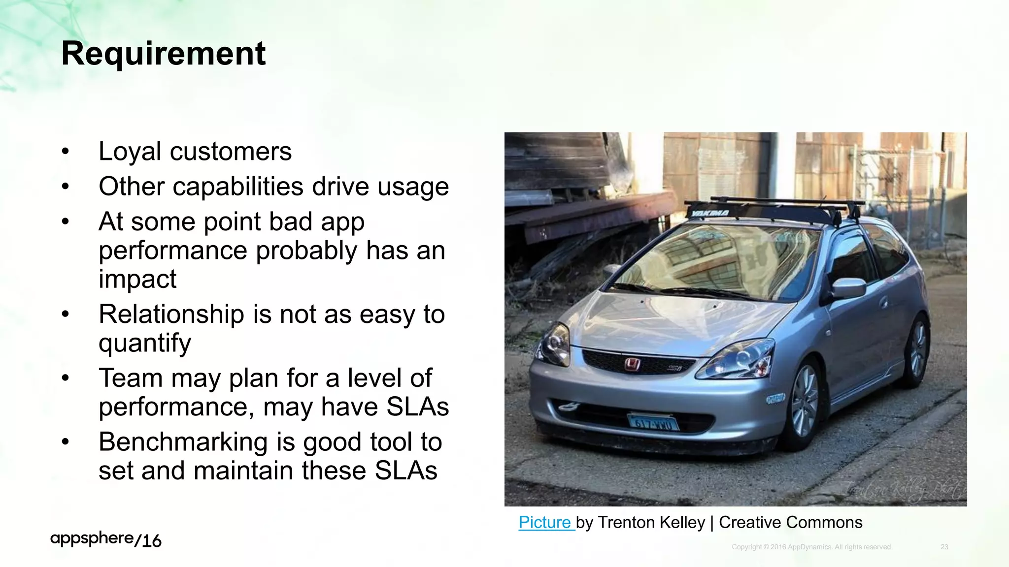Requirement
• Loyal customers
• Other capabilities drive usage
• At some point bad app
performance probably has an
impact
• Relationship is not as easy to
quantify
• Team may plan for a level of
performance, may have SLAs
• Benchmarking is good tool to
set and maintain these SLAs
Copyright © 2016 AppDynamics. All rights reserved. 23
Picture by Trenton Kelley | Creative Commons
 