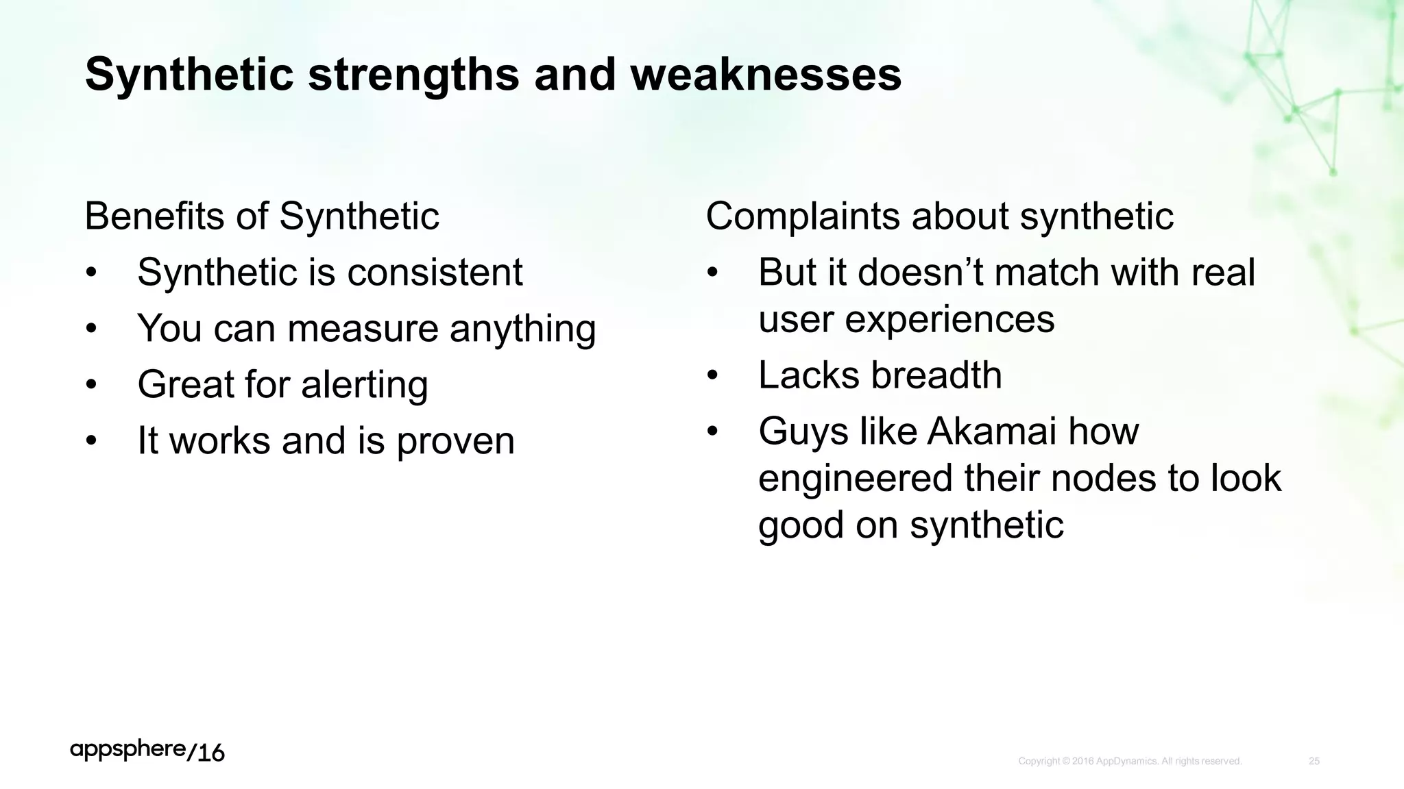 Synthetic strengths and weaknesses
Benefits of Synthetic
• Synthetic is consistent
• You can measure anything
• Great for alerting
• It works and is proven
Copyright © 2016 AppDynamics. All rights reserved. 25
Complaints about synthetic
• But it doesn’t match with real
user experiences
• Lacks breadth
• Guys like Akamai how
engineered their nodes to look
good on synthetic
 