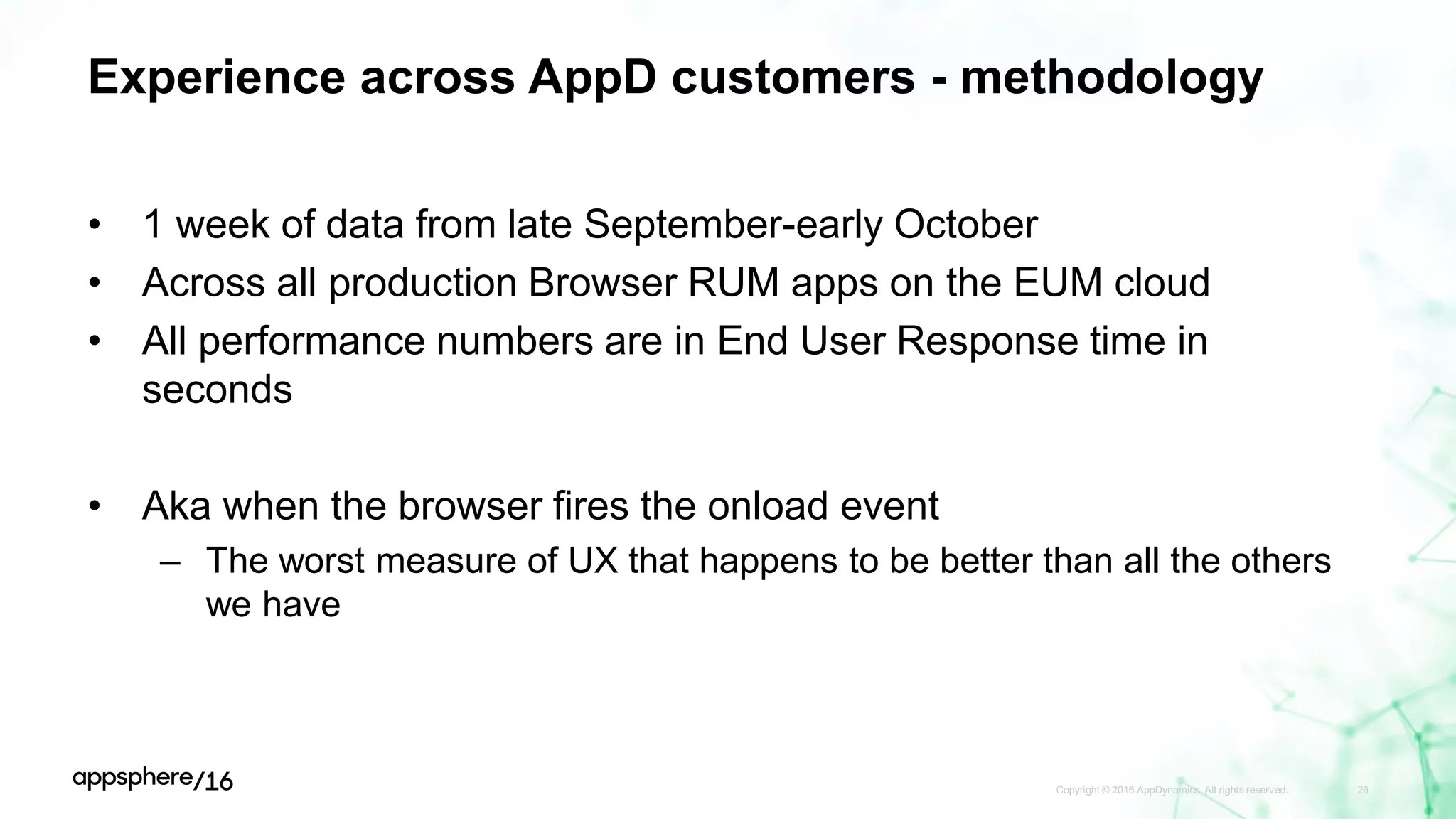 Experience across AppD customers - methodology
• 1 week of data from late September-early October
• Across all production Browser RUM apps on the EUM cloud
• All performance numbers are in End User Response time in
seconds
• Aka when the browser fires the onload event
– The worst measure of UX that happens to be better than all the others
we have
Copyright © 2016 AppDynamics. All rights reserved. 26
 
