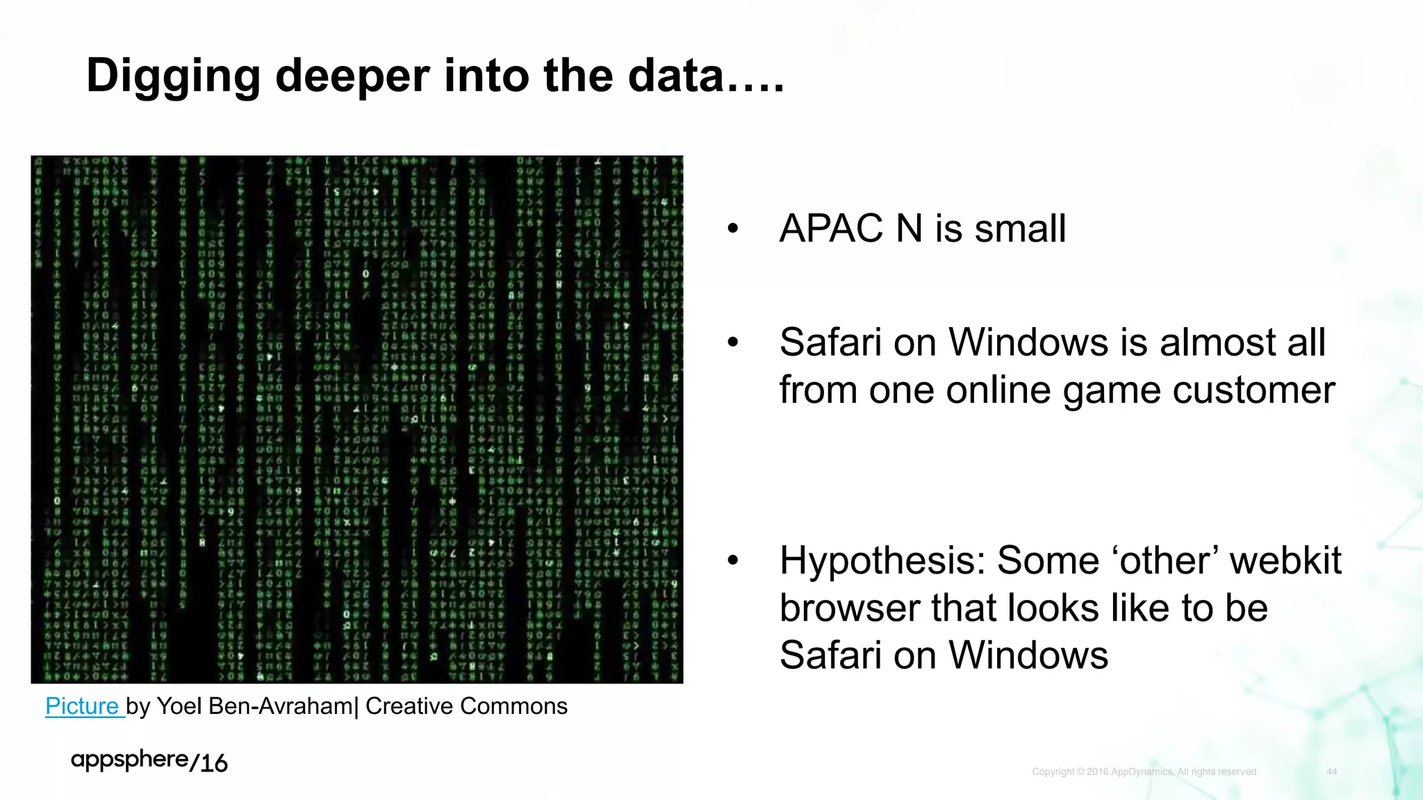 Digging deeper into the data….
Copyright © 2016 AppDynamics. All rights reserved. 44
• APAC N is small
• Safari on Windows is almost all
from one online game customer
• Hypothesis: Some ‘other’ webkit
browser that looks like to be
Safari on Windows
Picture by Yoel Ben-Avraham| Creative Commons
 