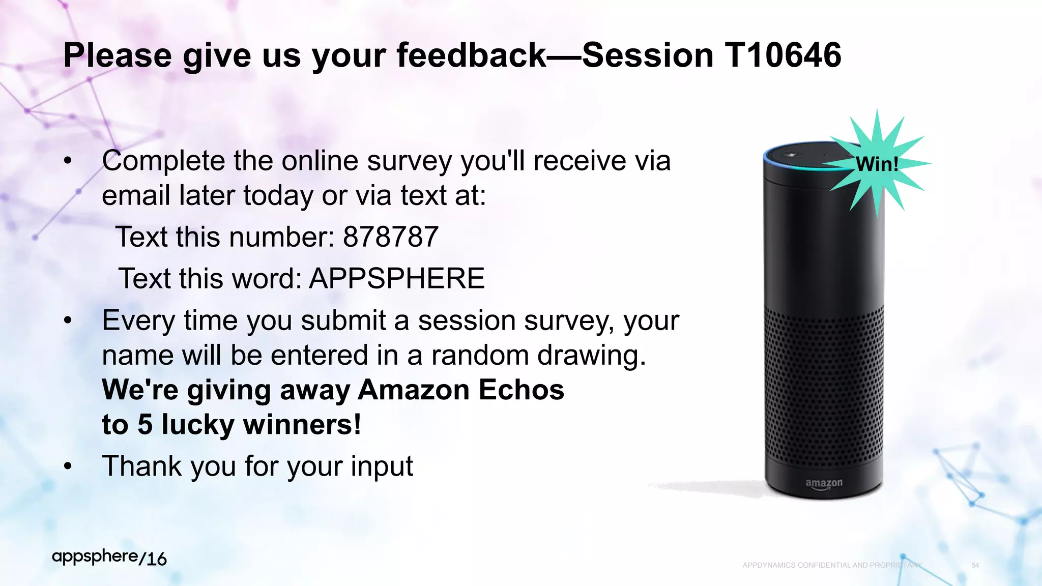 Please give us your feedback—Session T10646
• Complete the online survey you'll receive via
email later today or via text at:
Text this number: 878787
Text this word: APPSPHERE
• Every time you submit a session survey, your
name will be entered in a random drawing.
We're giving away Amazon Echos
to 5 lucky winners!
• Thank you for your input
APPDYNAMICS CONFIDENTIAL AND PROPRIETARY 54
Win!
 
