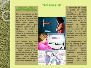 Con la penetración de las
nuevas tecnologías, cada
vez es más frecuente este
tipo de actos. Es un tipo de
acoso muy grave y
preocupante por la gran
visibilidad y alcance que se
logra de los actos de
humillación contra la
víctima y el anonimato en
que pueden permanecer
los acosadores.
Los canales son muy
variados: mensajes de
texto en móviles, tablets y
ordenadores, páginas web
y blogs, juegos on line,
correos electrónicos, chats,
encuestas on line de mal
gusto, redes sociales,
suplantación de identidad
para poner mensajes, etc.
El contenido del acoso
va desde los típicos
insultos a montajes
fotográficos o de vídeo
de mal gusto, imágenes
inadecuadas de la
víctima tomadas sin su
permito, críticas
respecto al origen,
religión, el nivel
socioeconómico de la
víctima o de sus
familiares y amigos, etc.
Todo vale con el fin de
humillarla.
Con independencia del
tipo de bullying, el perfil
del acosador suele ser
el de una persona
físicamente fuerte,
impulsiva, dominante,
con conductas
antisociales y con una
ausencia total de
empatía con sus
víctimas.
 