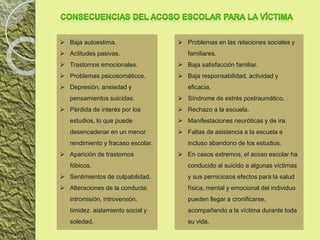  Baja autoestima.
 Actitudes pasivas.
 Trastornos emocionales.
 Problemas psicosomáticos.
 Depresión, ansiedad y
pensamientos suicidas.
 Pérdida de interés por los
estudios, lo que puede
desencadenar en un menor
rendimiento y fracaso escolar.
 Aparición de trastornos
fóbicos.
 Sentimientos de culpabilidad.
 Alteraciones de la conducta:
intromisión, introversión,
timidez. aislamiento social y
soledad.
 Problemas en las relaciones sociales y
familiares.
 Baja satisfacción familiar.
 Baja responsabilidad, actividad y
eficacia.
 Síndrome de estrés postraumático.
 Rechazo a la escuela.
 Manifestaciones neuróticas y de ira.
 Faltas de asistencia a la escuela e
incluso abandono de los estudios.
 En casos extremos, el acoso escolar ha
conducido al suicido a algunas víctimas
y sus perniciosos efectos para la salud
física, mental y emocional del individuo
pueden llegar a cronificarse,
acompañando a la víctima durante toda
su vida.
 