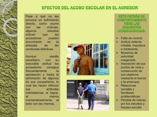  Falta de control.
 Actitud violenta
irritable, impulsiva
e intolerante.
 Muestras de
autoridad
exagerada.
 Imposición de sus
puntos de vista y
consecución de
sus objetivos
mediante la fuerza
y la amenaza.
 Relaciones
sociales y
familiares
problemáticas.
 Pérdida de interés
por los estudios y
fracaso escolar.
Pese a que no les
provoca un sufrimiento
directo, como ocurre
con las víctimas,
algunos estudios
indican que los
acosadores pueden
encontrarse en la
antesala de las
conductas delictivas.
Aunque resulte
paradójico, con su
execrable actitud los
acosadores consigue
frecuentemente la
aprobación y hasta la
admiración de algunos
de sus compañeros, lo
cual les hacen reforzar
sus actitudes
intimidatorias al lograr,
al menos
momentáneamente, el
éxito con las mismas.
 