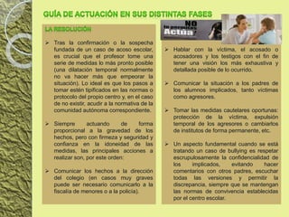  Tras la confirmación o la sospecha
fundada de un caso de acoso escolar,
es crucial que el profesor tome una
serie de medidas lo más pronto posible
(una dilatación temporal normalmente
no va hacer más que empeorar la
situación). Lo ideal es que los pasos a
tomar estén tipificados en las normas o
protocolo del propio centro y, en el caso
de no existir, acudir a la normativa de la
comunidad autónoma correspondiente.
 Siempre actuando de forma
proporcional a la gravedad de los
hechos, pero con firmeza y seguridad y
confianza en la idoneidad de las
medidas, las principales acciones a
realizar son, por este orden:
 Comunicar los hechos a la dirección
del colegio (en casos muy graves
puede ser necesario comunicarlo a la
fiscalía de menores o a la policía).
 Hablar con la víctima, el acosado o
acosadores y los testigos con el fin de
tener una visión los más exhaustiva y
detallada posible de lo ocurrido.
 Comunicar la situación a los padres de
los alumnos implicados, tanto víctimas
como agresores.
 Tomar las medidas cautelares oportunas:
protección de la víctima, expulsión
temporal de los agresores o cambiarlos
de institutos de forma permanente, etc.
 Un aspecto fundamental cuando se está
tratando un caso de bullying es respetar
escrupulosamente la confidencialidad de
los implicados, evitando hacer
comentarios con otros padres, escuchar
todas las versiones y permitir la
discrepancia, siempre que se mantengan
las normas de convivencia establecidas
por el centro escolar.
 