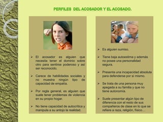  El acosador es alguien que
necesita tener el dominio sobre
otro para sentirse poderoso y así
ser reconocido.
 Carece de habilidades sociales y
no muestra ningún tipo de
capacidad de empatía.
 Por regla general, es alguien que
suele tener problemas de violencia
en su propio hogar.
 No tiene capacidad de autocrítica y
manipula a su antojo la realidad.
 Es alguien sumiso.
 Tiene baja autoestima y además
no posee una personalidad
segura.
 Presenta una incapacidad absoluta
para defenderse por sí mismo.
 Se trata de una persona muy
apegada a su familia y que no
tiene autonomía.
 Suele presentar algún tipo de
diferencia con el resto de sus
compañeros de clase en lo que se
refiere a raza, religión, físico…
 