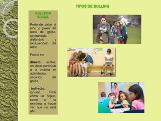 Pretende aislar al
niño o joven del
resto del grupo,
ignorándolo,
aislándolo y
excluyéndolo del
resto
Puede ser
directo: excluir,
no dejar participar
a la víctima en
actividades,
sacarlos del
grupo.
indirecto:
ignorar, tratar
como un objeto,
como si no
existiera o hacer
ver que no está
ahí.
 