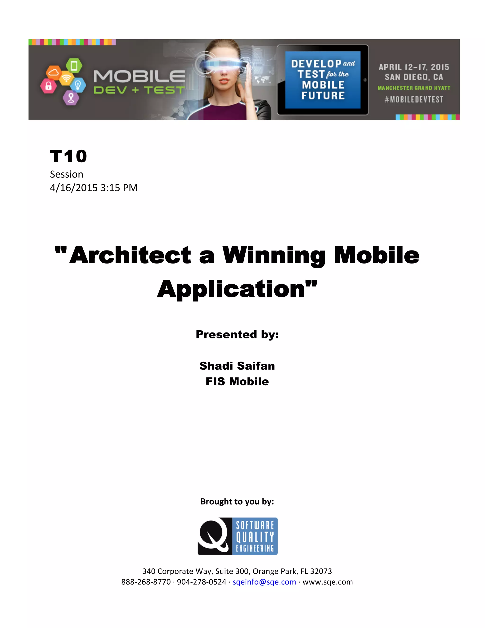  
T10
Session	
  
4/16/2015	
  3:15	
  PM	
  
	
  
	
  
	
  
"Architect a Winning Mobile
Application"
	
  
Presented by:
Shadi Saifan
FIS Mobile	
  
	
  
	
  
	
  
	
  
	
  
	
  
	
  
	
  
	
  
	
  
Brought	
  to	
  you	
  by:	
  
	
  
	
  
	
  
340	
  Corporate	
  Way,	
  Suite	
  300,	
  Orange	
  Park,	
  FL	
  32073	
  
888-­‐268-­‐8770	
  ·∙	
  904-­‐278-­‐0524	
  ·∙	
  sqeinfo@sqe.com	
  ·∙	
  www.sqe.com
 