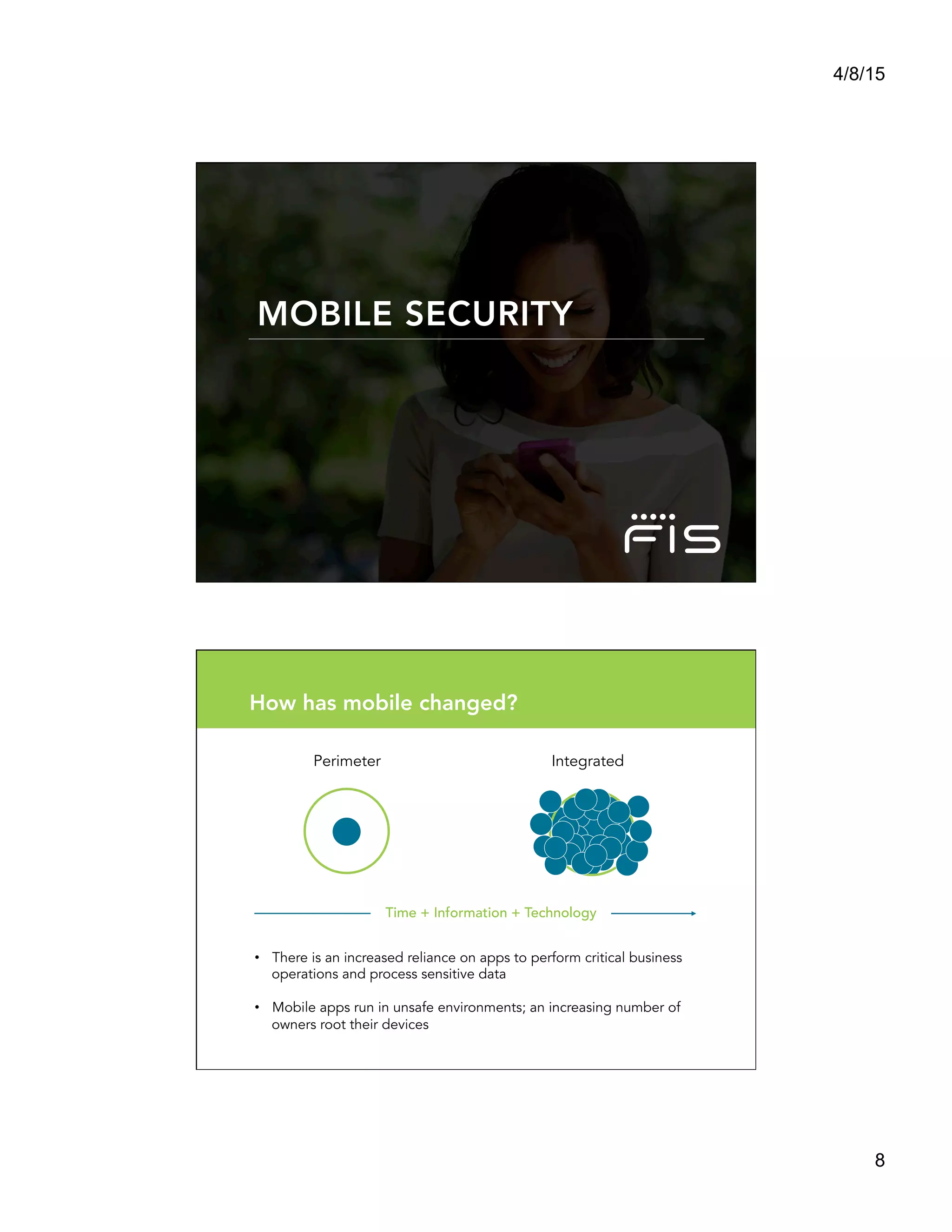 4/8/15
8
MOBILE SECURITY
Perimeter Integrated
Time + Information + Technology
•  There is an increased reliance on apps to perform critical business
operations and process sensitive data
•  Mobile apps run in unsafe environments; an increasing number of
owners root their devices
How has mobile changed?
 