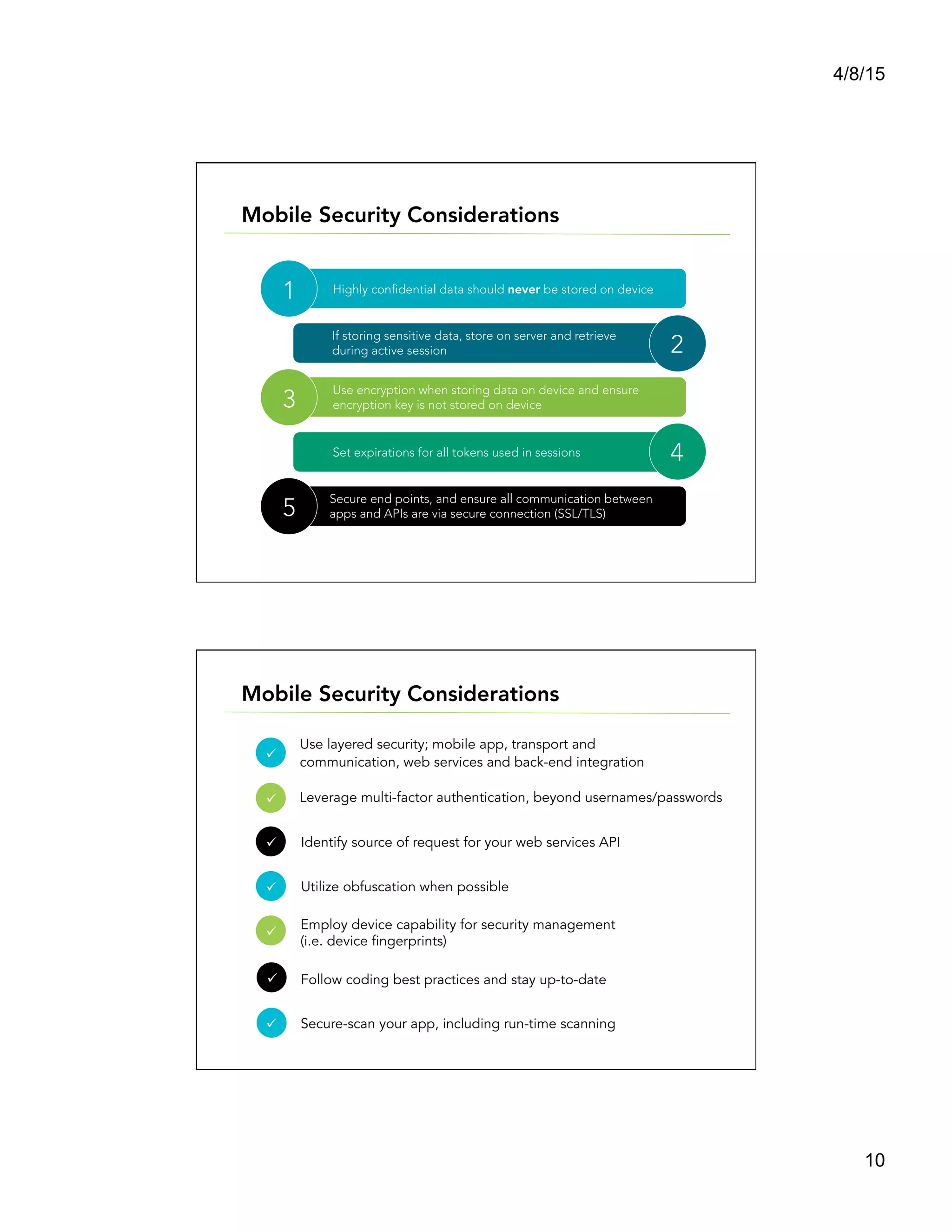 4/8/15
10
Highly confidential data should never be stored on device
Use encryption when storing data on device and ensure
encryption key is not stored on device
Secure end points, and ensure all communication between
apps and APIs are via secure connection (SSL/TLS)
If storing sensitive data, store on server and retrieve 
during active session
Set expirations for all tokens used in sessions
1
3
5
2
4
Mobile Security Considerations
Mobile Security Considerations
Use layered security; mobile app, transport and
communication, web services and back-end integration
Leverage multi-factor authentication, beyond usernames/passwords
Identify source of request for your web services API
Utilize obfuscation when possible
Employ device capability for security management
(i.e. device fingerprints)
Follow coding best practices and stay up-to-date
Secure-scan your app, including run-time scanning
ü  	
  	
  
ü  	
  	
  
ü  	
  	
  
ü  	
  	
  
ü  	
  	
  
ü  	
  	
  
ü  	
  	
  
 