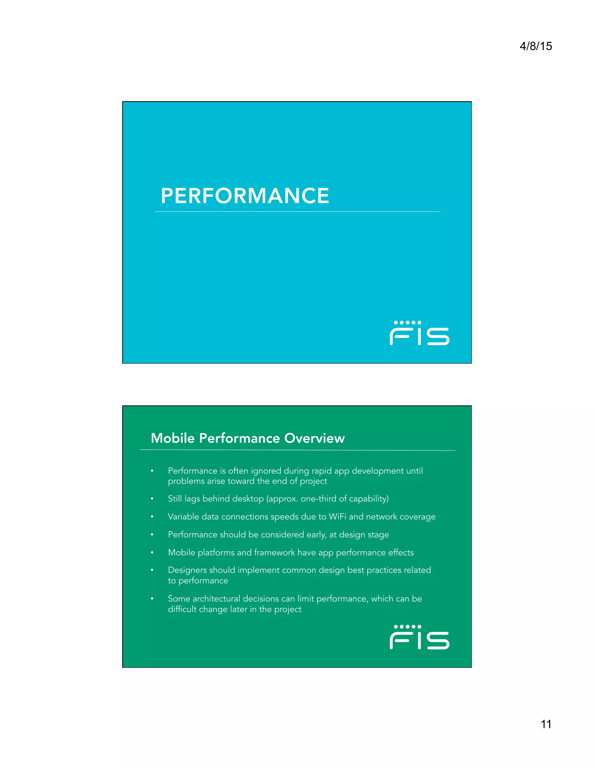 4/8/15
11
PERFORMANCE
•  Performance is often ignored during rapid app development until
problems arise toward the end of project
•  Still lags behind desktop (approx. one-third of capability)
•  Variable data connections speeds due to WiFi and network coverage
•  Performance should be considered early, at design stage
•  Mobile platforms and framework have app performance effects
•  Designers should implement common design best practices related
to performance
•  Some architectural decisions can limit performance, which can be
difficult change later in the project
Mobile Performance Overview
 