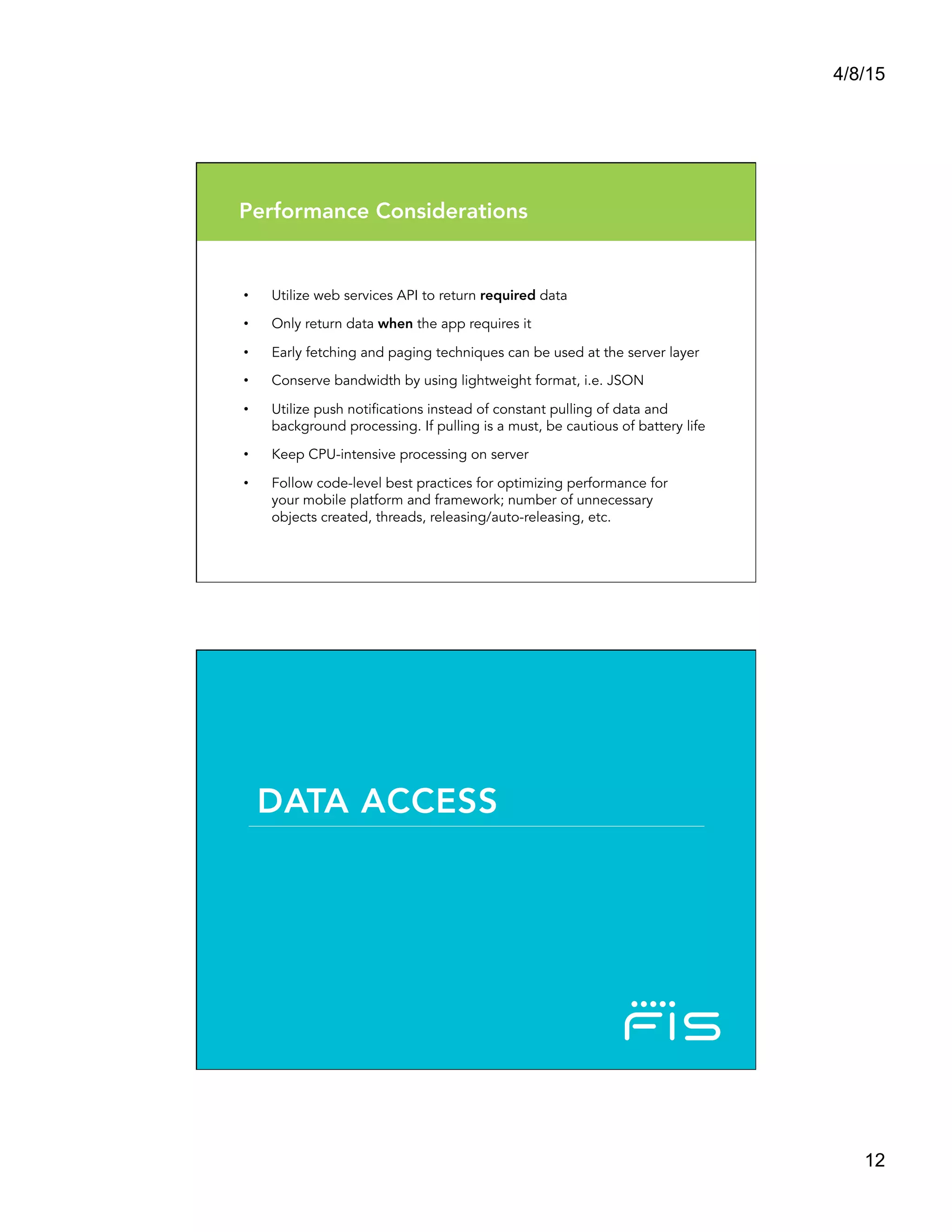 4/8/15
12
Performance Considerations
•  Utilize web services API to return required data
•  Only return data when the app requires it
•  Early fetching and paging techniques can be used at the server layer
•  Conserve bandwidth by using lightweight format, i.e. JSON
•  Utilize push notifications instead of constant pulling of data and
background processing. If pulling is a must, be cautious of battery life
•  Keep CPU-intensive processing on server
•  Follow code-level best practices for optimizing performance for
your mobile platform and framework; number of unnecessary
objects created, threads, releasing/auto-releasing, etc.
DATA ACCESS
 