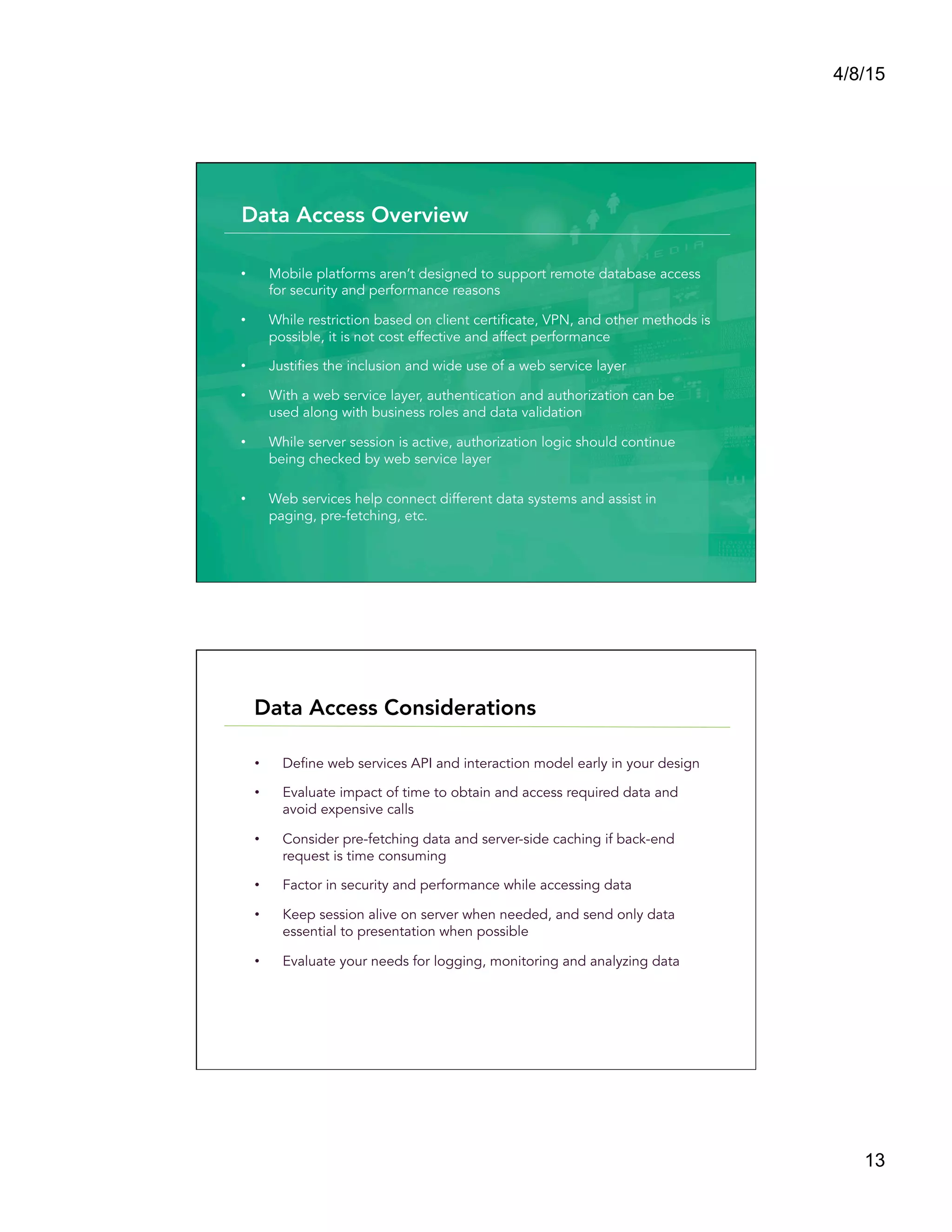 4/8/15
13
•  Mobile platforms aren’t designed to support remote database access
for security and performance reasons
•  While restriction based on client certificate, VPN, and other methods is
possible, it is not cost effective and affect performance
•  Justifies the inclusion and wide use of a web service layer
•  With a web service layer, authentication and authorization can be
used along with business roles and data validation
•  While server session is active, authorization logic should continue
being checked by web service layer
•  Web services help connect different data systems and assist in
paging, pre-fetching, etc.
Data Access Overview
•  Define web services API and interaction model early in your design
•  Evaluate impact of time to obtain and access required data and
avoid expensive calls
•  Consider pre-fetching data and server-side caching if back-end
request is time consuming
•  Factor in security and performance while accessing data
•  Keep session alive on server when needed, and send only data
essential to presentation when possible
•  Evaluate your needs for logging, monitoring and analyzing data
Data Access Considerations
 