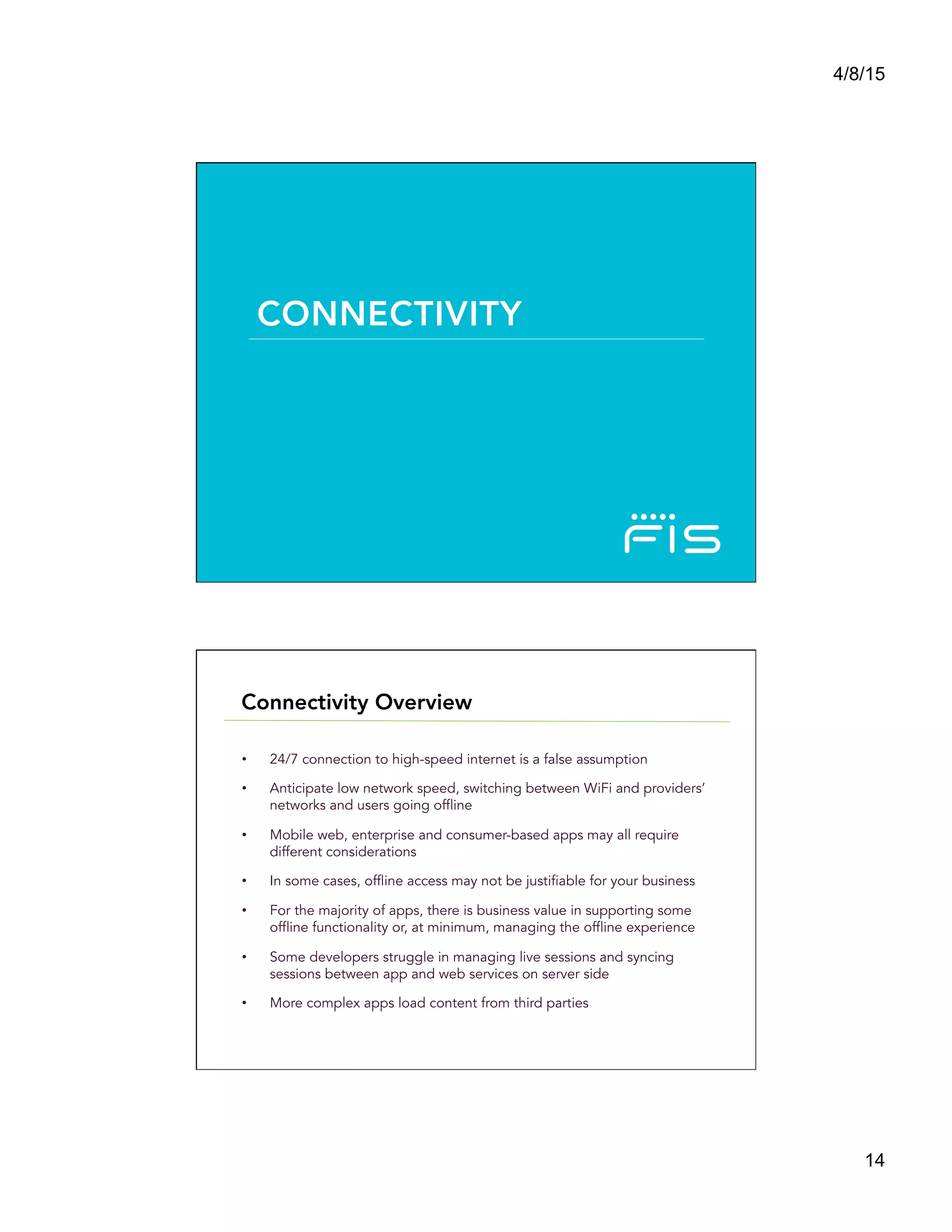 4/8/15
14
CONNECTIVITY
•  24/7 connection to high-speed internet is a false assumption
•  Anticipate low network speed, switching between WiFi and providers’
networks and users going offline
•  Mobile web, enterprise and consumer-based apps may all require
different considerations
•  In some cases, offline access may not be justifiable for your business
•  For the majority of apps, there is business value in supporting some
offline functionality or, at minimum, managing the offline experience
•  Some developers struggle in managing live sessions and syncing
sessions between app and web services on server side
•  More complex apps load content from third parties
Connectivity Overview
 