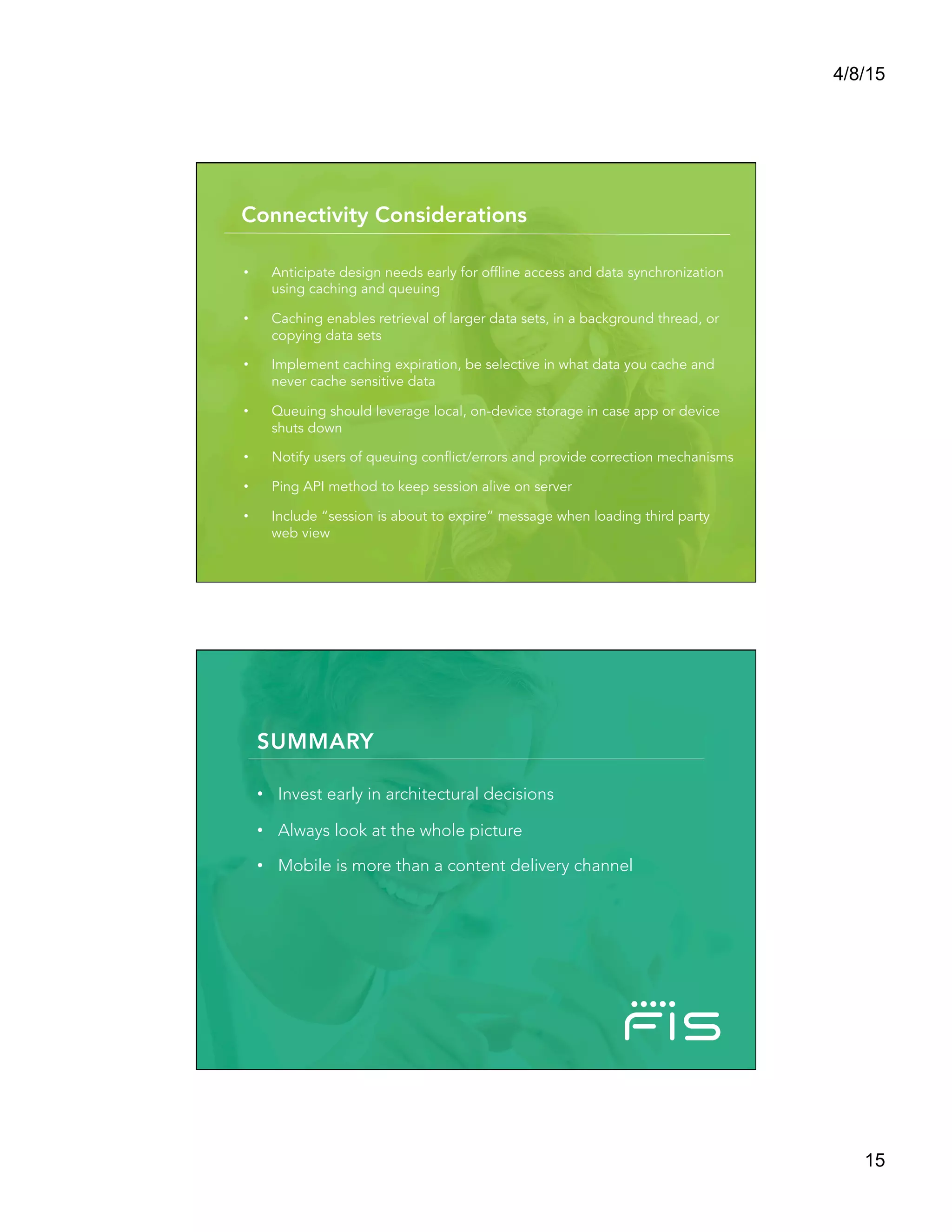 4/8/15
15
•  Anticipate design needs early for offline access and data synchronization
using caching and queuing
•  Caching enables retrieval of larger data sets, in a background thread, or
copying data sets
•  Implement caching expiration, be selective in what data you cache and
never cache sensitive data
•  Queuing should leverage local, on-device storage in case app or device
shuts down
•  Notify users of queuing conflict/errors and provide correction mechanisms
•  Ping API method to keep session alive on server
•  Include “session is about to expire” message when loading third party
web view
Connectivity Considerations
Summary
SUMMARY
•  Invest early in architectural decisions
•  Always look at the whole picture
•  Mobile is more than a content delivery channel

 