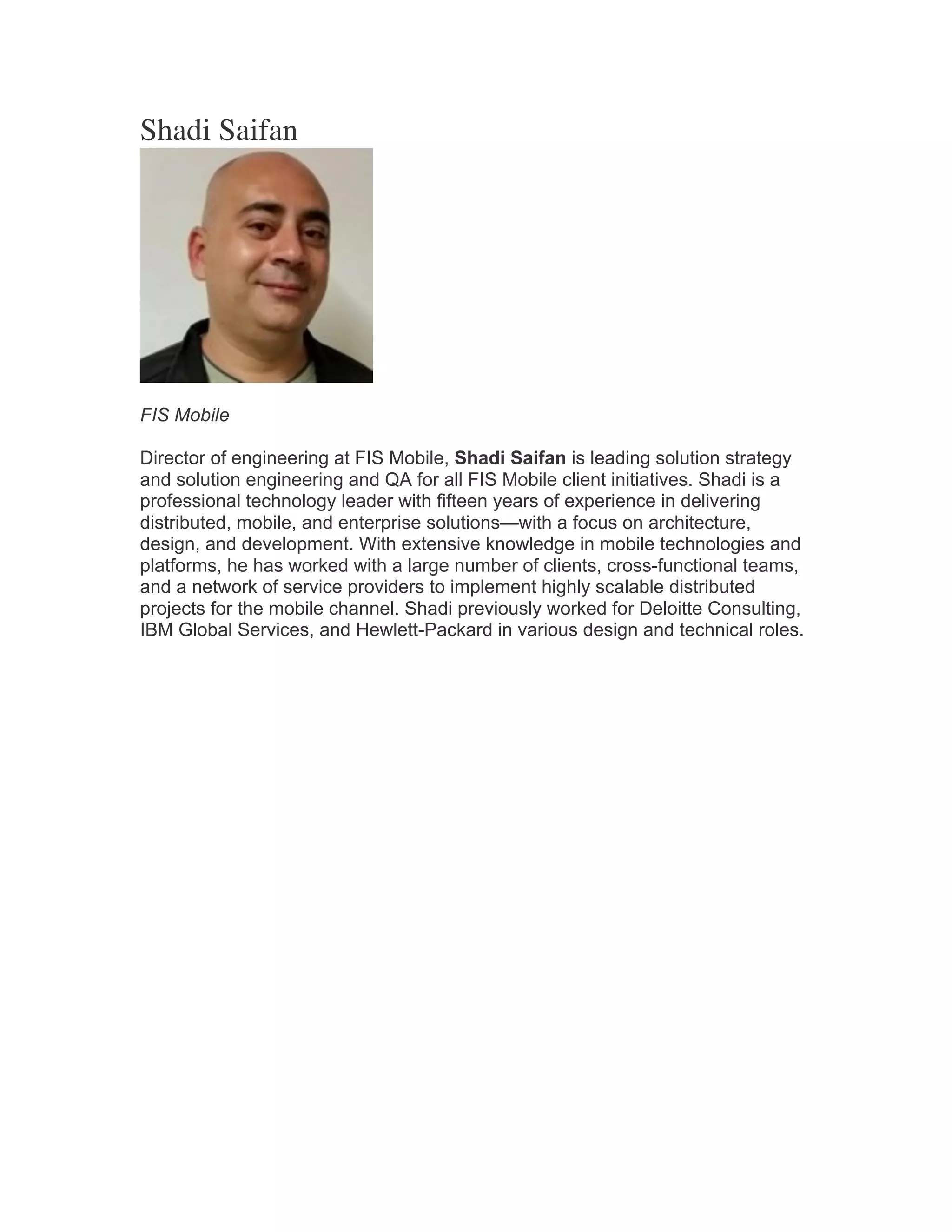 Shadi Saifan
FIS Mobile
Director of engineering at FIS Mobile, Shadi Saifan is leading solution strategy
and solution engineering and QA for all FIS Mobile client initiatives. Shadi is a
professional technology leader with fifteen years of experience in delivering
distributed, mobile, and enterprise solutions—with a focus on architecture,
design, and development. With extensive knowledge in mobile technologies and
platforms, he has worked with a large number of clients, cross-functional teams,
and a network of service providers to implement highly scalable distributed
projects for the mobile channel. Shadi previously worked for Deloitte Consulting,
IBM Global Services, and Hewlett-Packard in various design and technical roles.	
  
 