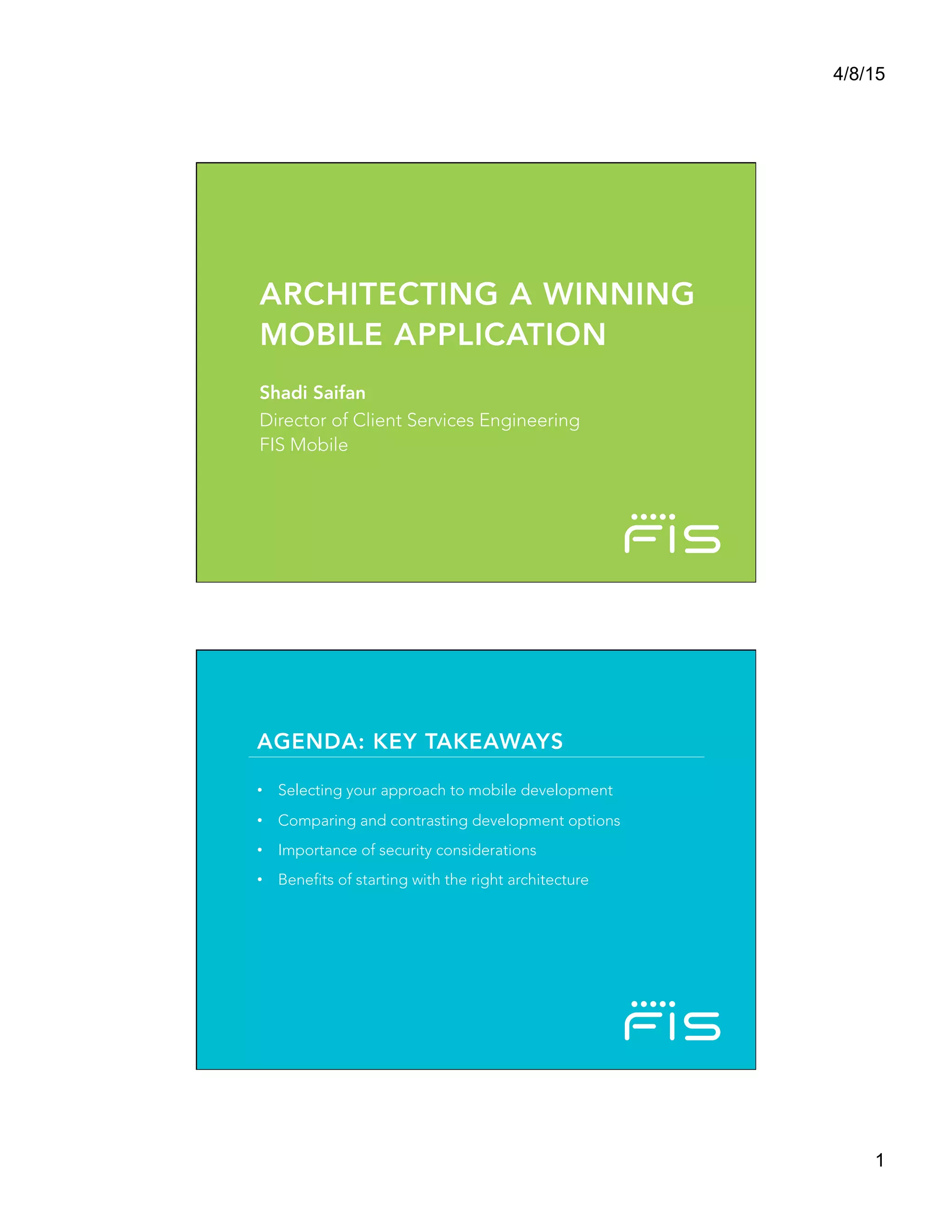 4/8/15
1
©2015	
  FIS	
  and/or	
  its	
  subsidiaries.	
  All	
  Rights	
  Reserved.	
  
FIS	
  conﬁden?al	
  and	
  proprietary	
  informa?on.	
  	
  
ARCHITECTING A WINNING
MOBILE APPLICATION
Shadi Saifan
Director of Client Services Engineering
FIS Mobile
AGENDA: KEY TAKEAWAYS
•  Selecting your approach to mobile development
•  Comparing and contrasting development options
•  Importance of security considerations
•  Benefits of starting with the right architecture
 