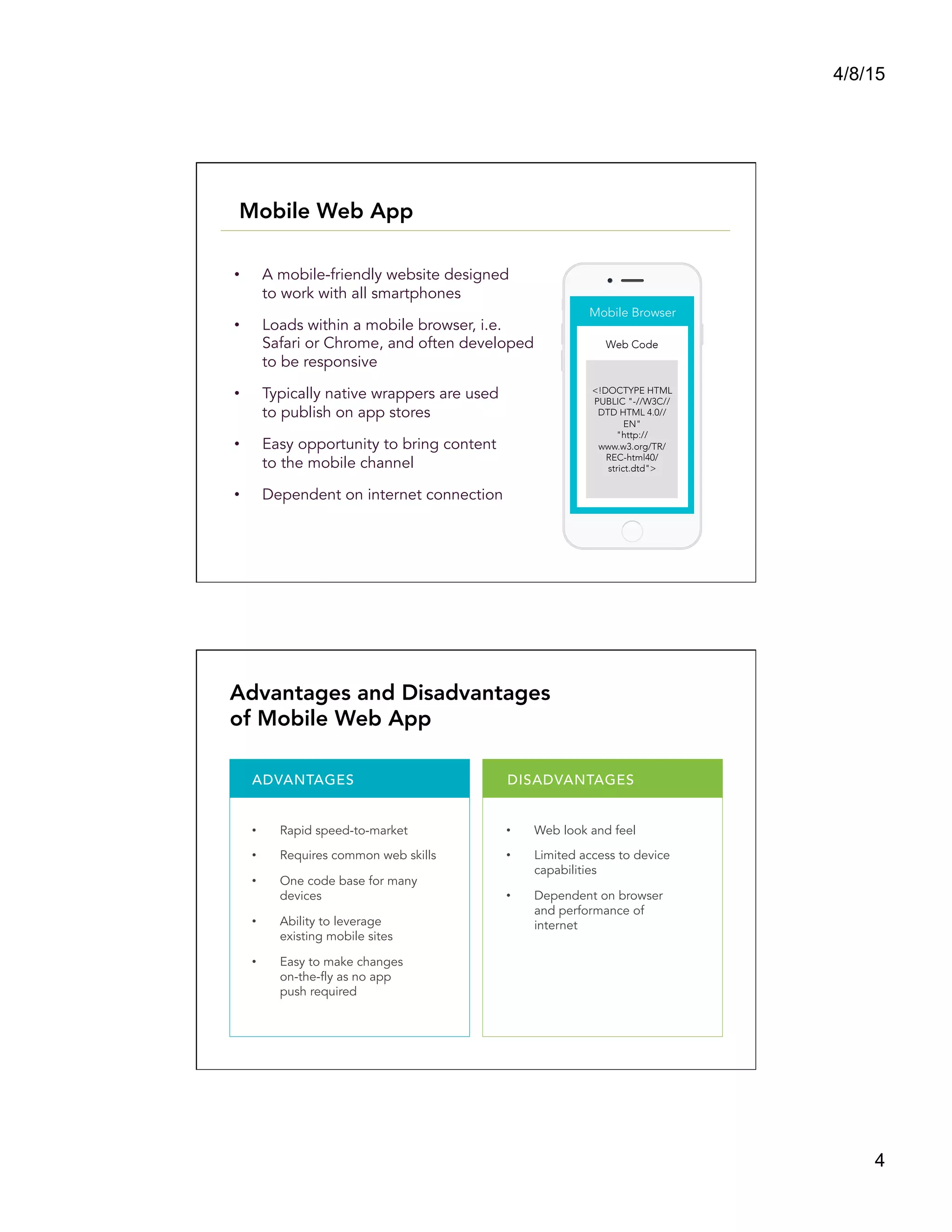 4/8/15
4
•  A mobile-friendly website designed
to work with all smartphones
•  Loads within a mobile browser, i.e.
Safari or Chrome, and often developed
to be responsive
•  Typically native wrappers are used
to publish on app stores
•  Easy opportunity to bring content
to the mobile channel
•  Dependent on internet connection
<!DOCTYPE HTML
PUBLIC "-//W3C//
DTD HTML 4.0//
EN" 
"http://
www.w3.org/TR/
REC-html40/
strict.dtd">
Web Code
Mobile Browser
Mobile Web App
ADVANTAGES DISADVANTAGES
•  Rapid speed-to-market
•  Requires common web skills
•  One code base for many
devices
•  Ability to leverage
existing mobile sites
•  Easy to make changes
on-the-fly as no app
push required
•  Web look and feel
•  Limited access to device
capabilities
•  Dependent on browser
and performance of
internet
Advantages and Disadvantages
of Mobile Web App
 