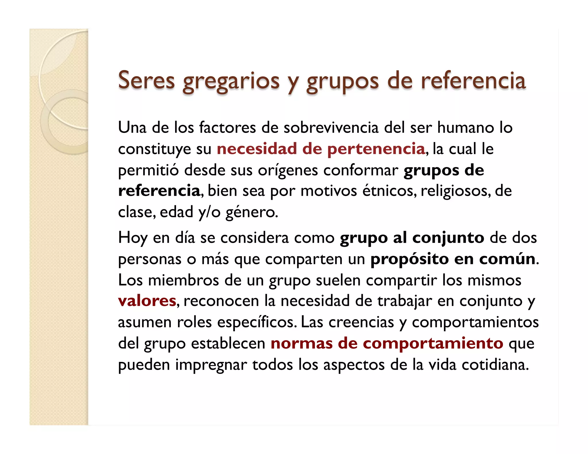 Seres gregarios y grupos de referencia 
Una de los factores de sobrevivencia del ser humano lo constituye su necesidad de pertenencia, la cual le permitió desde sus orígenes conformar grupos de referencia, bien sea por motivos étnicos, religiosos, de clase, edad y/o género. 
Hoy en día se considera como grupo al conjunto de dos personas o más que comparten un propósito en común. Los miembros de un grupo suelen compartir los mismos valores, reconocen la necesidad de trabajar en conjunto y asumen roles específicos. Las creencias y comportamientos del grupo establecen normas de comportamiento que pueden impregnar todos los aspectos de la vida cotidiana.  