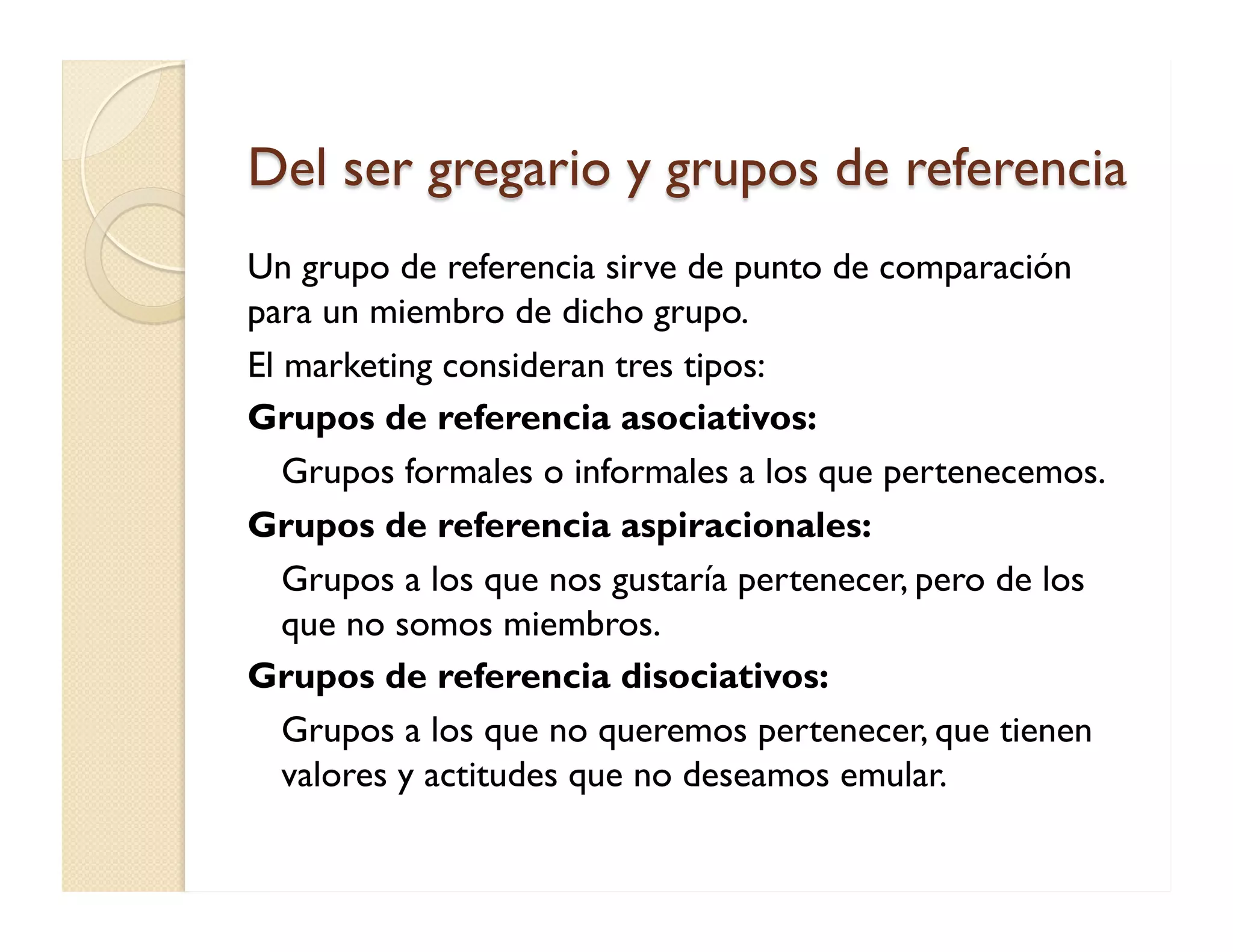 Del ser gregario y grupos de referencia 
Un grupo de referencia sirve de punto de comparación para un miembro de dicho grupo. 
El marketing consideran tres tipos: 
Grupos de referencia asociativos: 
Grupos formales o informales a los que pertenecemos. 
Grupos de referencia aspiracionales: 
Grupos a los que nos gustaría pertenecer, pero de los que no somos miembros. 
Grupos de referencia disociativos: 
Grupos a los que no queremos pertenecer, que tienen valores y actitudes que no deseamos emular.  