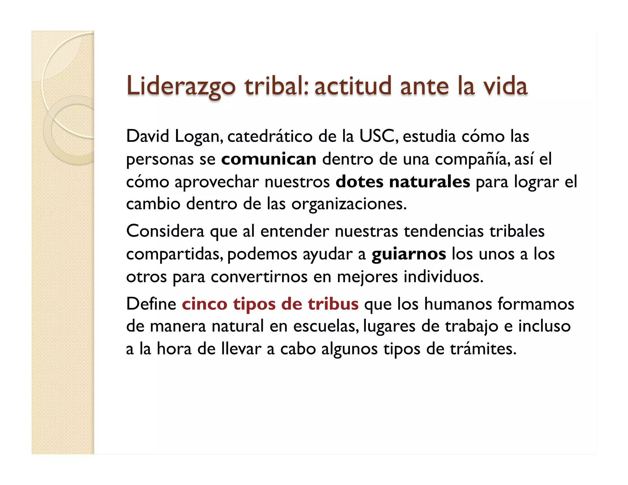 Liderazgo tribal: actitud ante la vida 
David Logan, catedrático de la USC, estudia cómo las personas se comunican dentro de una compañía, así el cómo aprovechar nuestros dotes naturales para lograr el cambio dentro de las organizaciones. 
Considera que al entender nuestras tendencias tribales compartidas, podemos ayudar a guiarnos los unos a los otros para convertirnos en mejores individuos. 
Define cinco tipos de tribus que los humanos formamos de manera natural en escuelas, lugares de trabajo e incluso a la hora de llevar a cabo algunos tipos de trámites.  