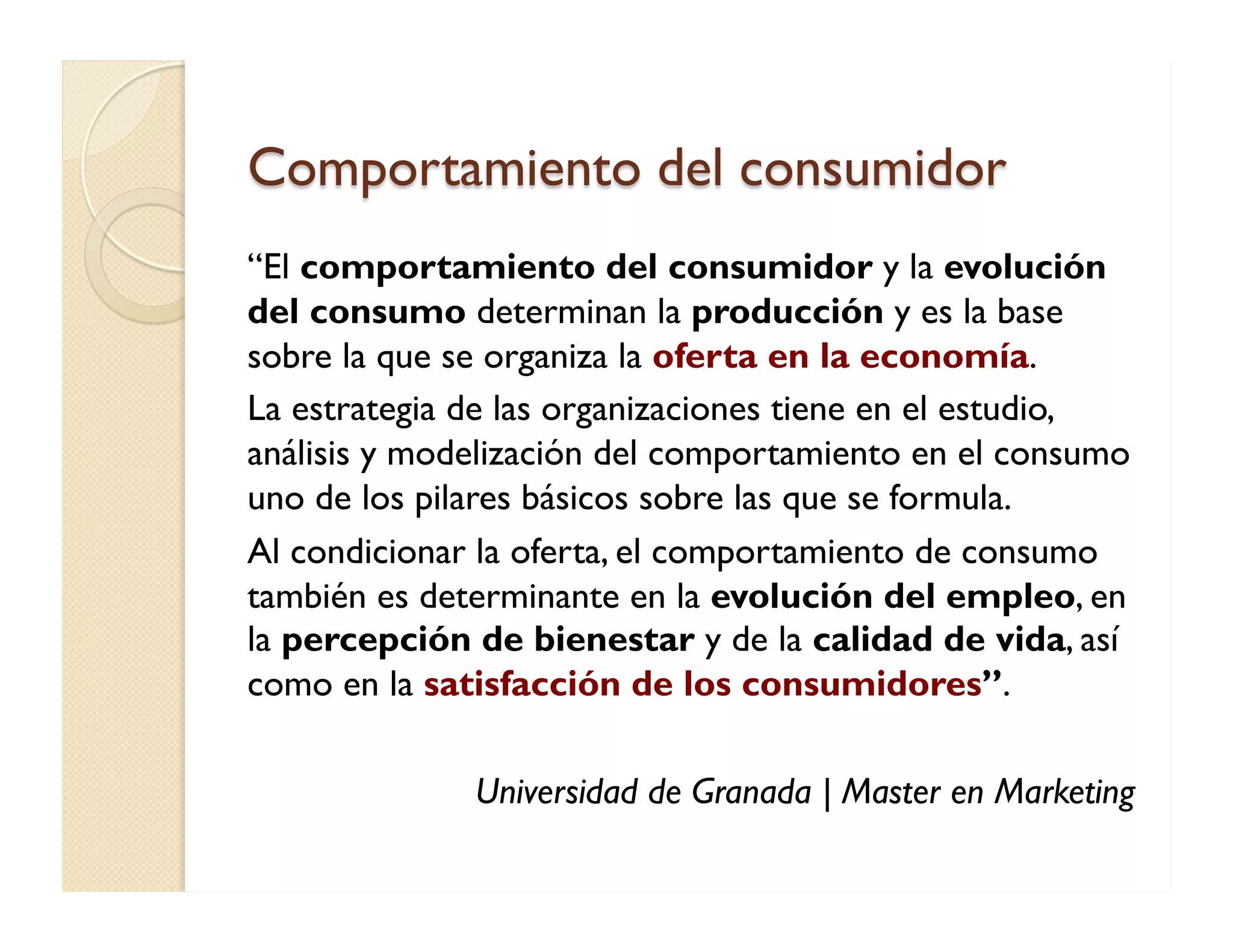 Comportamiento del consumidor 
“El comportamiento del consumidor y la evolución del consumo determinan la producción y es la base sobre la que se organiza la oferta en la economía. 
La estrategia de las organizaciones tiene en el estudio, análisis y modelización del comportamiento en el consumo uno de los pilares básicos sobre las que se formula. 
Al condicionar la oferta, el comportamiento de consumo también es determinante en la evolución del empleo, en la percepción de bienestar y de la calidad de vida, así como en la satisfacción de los consumidores”. 
Universidad de Granada | Master en Marketing  