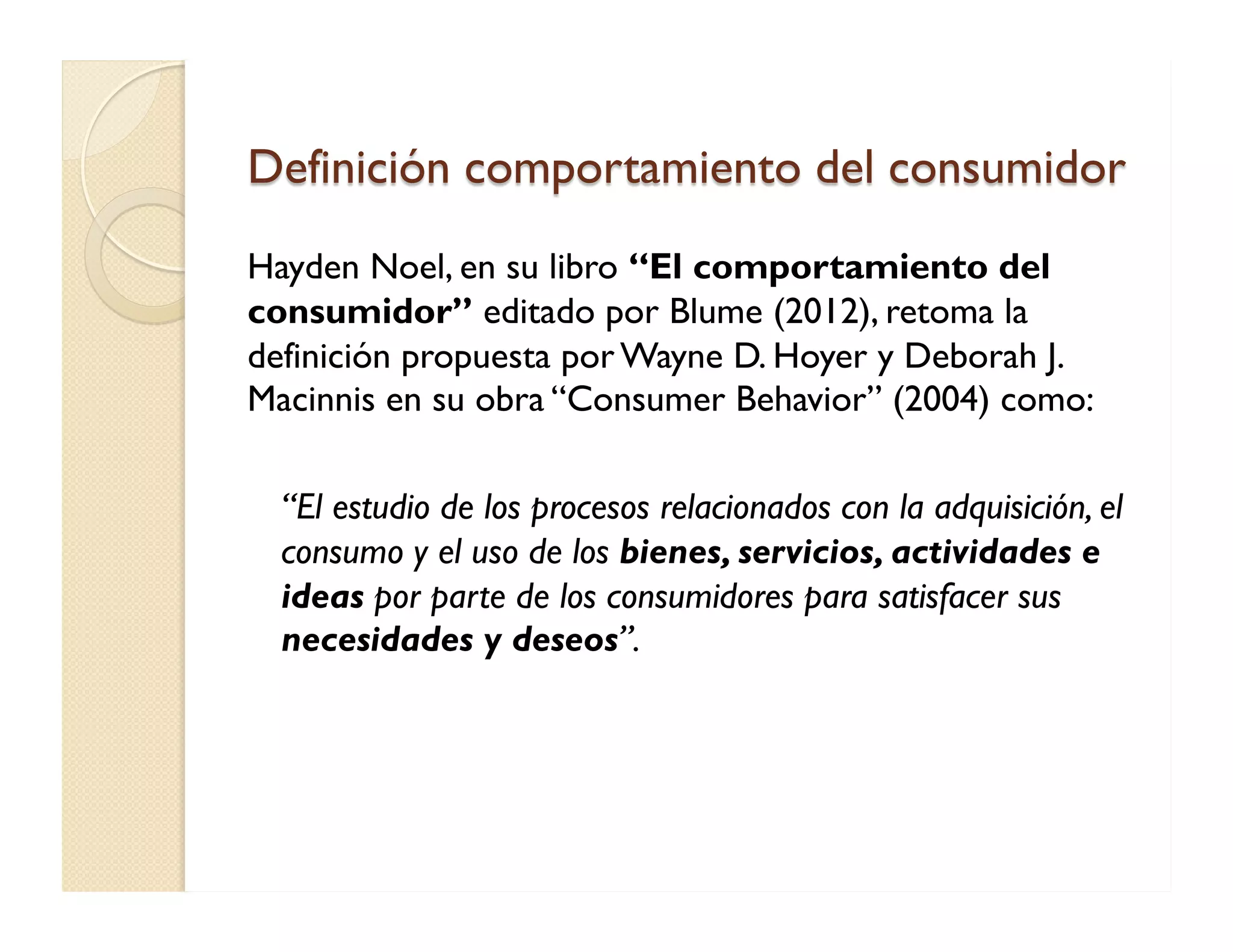 Definición comportamiento del consumidor 
Hayden Noel, en su libro “El comportamiento del consumidor” editado por Blume (2012), retoma la definición propuesta por Wayne D. Hoyer y Deborah J. Macinnis en su obra “Consumer Behavior” (2004) como: 
“El estudio de los procesos relacionados con la adquisición, el consumo y el uso de los bienes, servicios, actividades e ideas por parte de los consumidores para satisfacer sus necesidades y deseos”. 
 