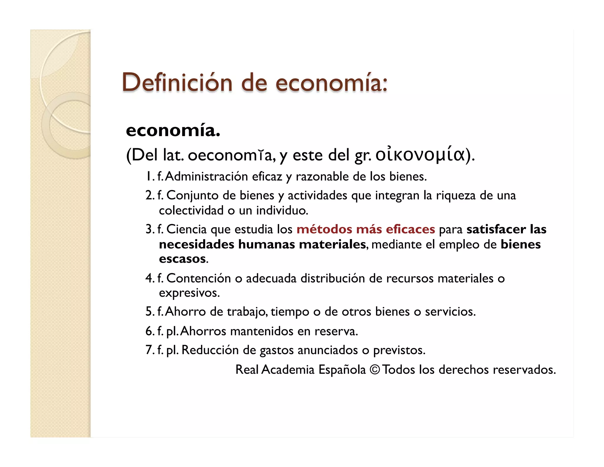 Definición de economía: 
economía. 
(Del lat. oeconomĭa, y este del gr. οἰκονομία). 
1. f. Administración eficaz y razonable de los bienes. 
2. f. Conjunto de bienes y actividades que integran la riqueza de una colectividad o un individuo. 
3. f. Ciencia que estudia los métodos más eficaces para satisfacer las necesidades humanas materiales, mediante el empleo de bienes escasos. 
4. f. Contención o adecuada distribución de recursos materiales o expresivos. 
5. f. Ahorro de trabajo, tiempo o de otros bienes o servicios. 
6. f. pl. Ahorros mantenidos en reserva. 
7. f. pl. Reducción de gastos anunciados o previstos. 
Real Academia Española © Todos los derechos reservados.  